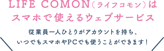 LIFE COMON（ライフコモン）はスマホで使えるウェブサービス従業員一人ひとりがアカウントを持ち、いつでもスマホやPCでも使うことができます！