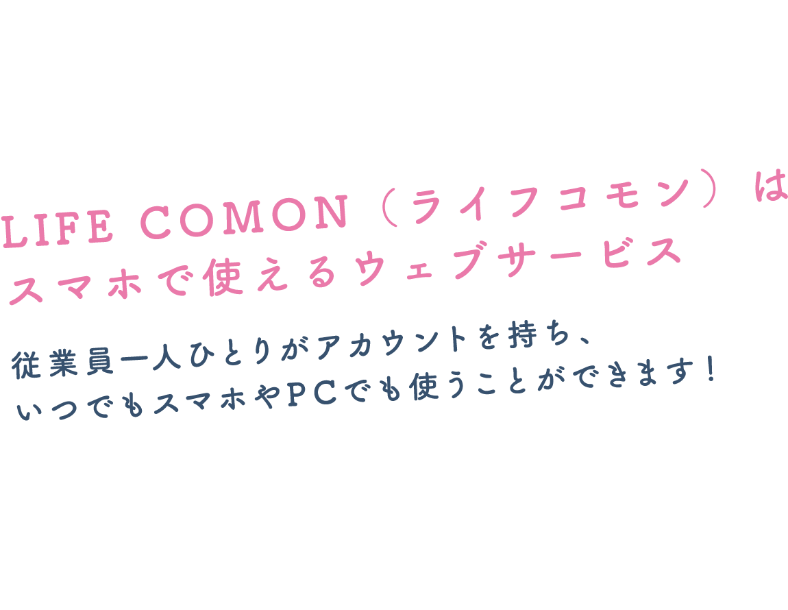 LIFE COMON（ライフコモン）はスマホで使えるウェブサービス従業員一人ひとりがアカウントを持ち、いつでもスマホやPCでも使うことができます！